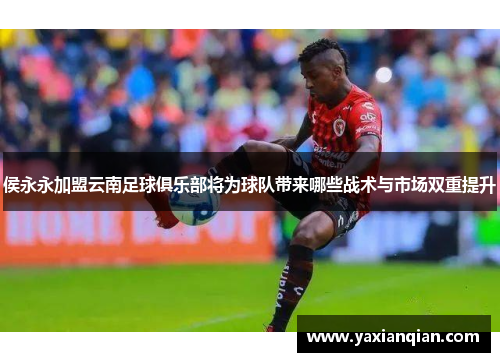侯永永加盟云南足球俱乐部将为球队带来哪些战术与市场双重提升